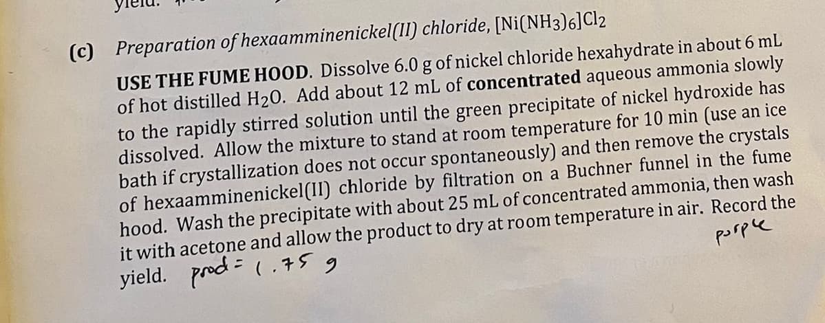 (c) Preparation of hexaamminenickel(II) chloride, [Ni(NH3)6] Cl2
USE THE FUME HOOD. Dissolve 6.0 g of nickel chloride hexahydrate in about 6 mL
of hot distilled H2O. Add about 12 mL of concentrated aqueous ammonia slowly
to the rapidly stirred solution until the green precipitate of nickel hydroxide has
dissolved. Allow the mixture to stand at room temperature for 10 min (use an ice
bath if crystallization does not occur spontaneously) and then remove the crystals
of hexaamminenickel(II) chloride by filtration on a Buchner funnel in the fume
hood. Wash the precipitate with about 25 mL of concentrated ammonia, then wash
t with acetone and allow the product to dry at room temperature in air. Record the
yield. prod = 1.75
و
рогре