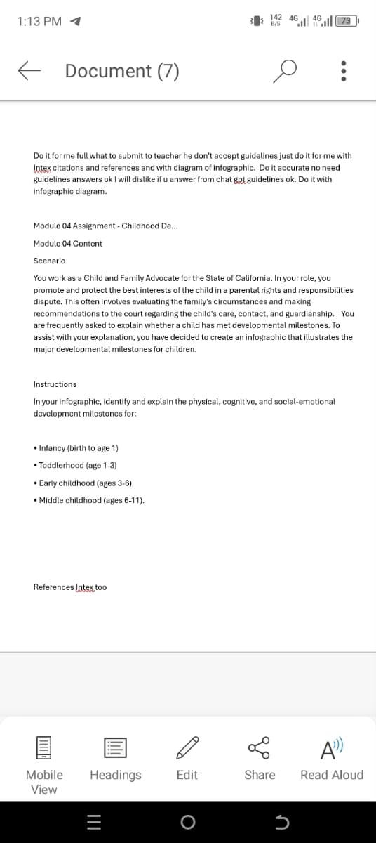 1:13 PM
←
Document (7)
142 4G
B/S
4G
473
Do it for me full what to submit to teacher he don't accept guidelines just do it for me with
Intex citations and references and with diagram of infographic. Do it accurate no need
guidelines answers ok I will dislike if u answer from chat gpt guidelines ok. Do it with
infographic diagram.
Module 04 Assignment - Childhood De...
Module 04 Content
Scenario
You work as a Child and Family Advocate for the State of California. In your role, you
promote and protect the best interests of the child in a parental rights and responsibilities
dispute. This often involves evaluating the family's circumstances and making
recommendations to the court regarding the child's care, contact, and guardianship. You
are frequently asked to explain whether a child has met developmental milestones. To
assist with your explanation, you have decided to create an infographic that illustrates the
major developmental milestones for children.
Instructions
In your infographic, identify and explain the physical, cognitive, and social-emotional
development milestones for:
•Infancy (birth to age 1)
Toddlerhood (age 1-3)
• Early childhood (ages 3-6)
• Middle childhood (ages 6-11).
References Intex too
A
Mobile
Headings
Edit
Share
Read Aloud
View
|||
O
Մ
כ