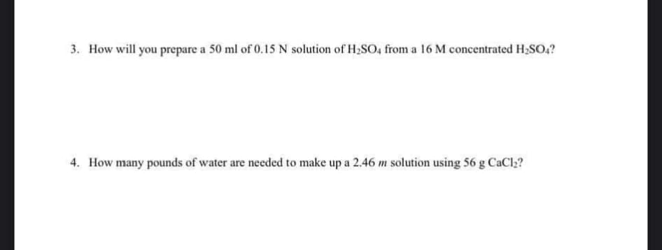 3. How will you prepare a 50 ml of 0.15 N solution of H2SO4 from a 16 M concentrated H₂SO4?
4. How many pounds of water are needed to make up a 2.46 m solution using 56 g CaCl2?