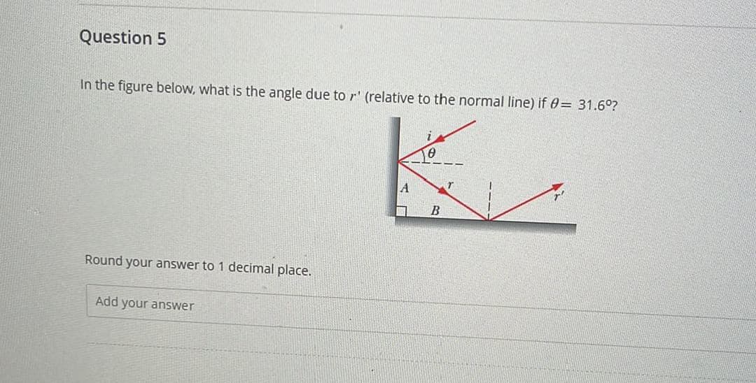 Question 5
In the figure below, what is the angle due to r' (relative to the normal line) if 0= 31.6°?
Round your answer to 1 decimal place.
Add your answer
Гө
A
r
B