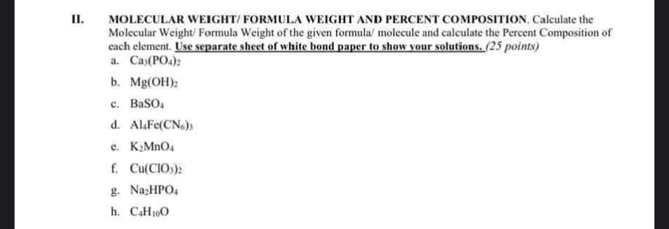 II.
MOLECULAR WEIGHT/ FORMULA WEIGHT AND PERCENT COMPOSITION. Calculate the
Molecular Weight/ Formula Weight of the given formula/ molecule and calculate the Percent Composition of
each element. Use separate sheet of white bond paper to show your solutions. (25 points)
a. Ca3(PO4)2
b. Mg(OH)2
c. BaSO4
d. Al4Fe(CN6)3
e. K₂MnO4
f. Cu(CIO3)2
g. Na₂HPO4
h. C4H10O