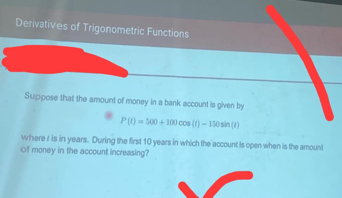 Derivatives of Trigonometric Functions
Suppose that the amount of money in a bank account is given by
P(t)=500+100 cos (t) - 150 sin (t)
where t is in years. During the first 10 years in which the account is open when is the amount
of money in the account increasing?