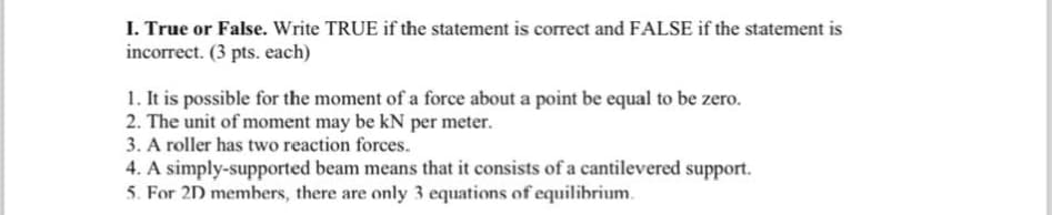 I. True or False. Write TRUE if the statement is correct and FALSE if the statement is
incorrect. (3 pts. each)
1. It is possible for the moment of a force about a point be equal to be zero.
2. The unit of moment may be kN per meter.
3. A roller has two reaction forces.
4. A simply-supported beam means that it consists of a cantilevered support.
5. For 2D members, there are only 3 equations of equilibrium.