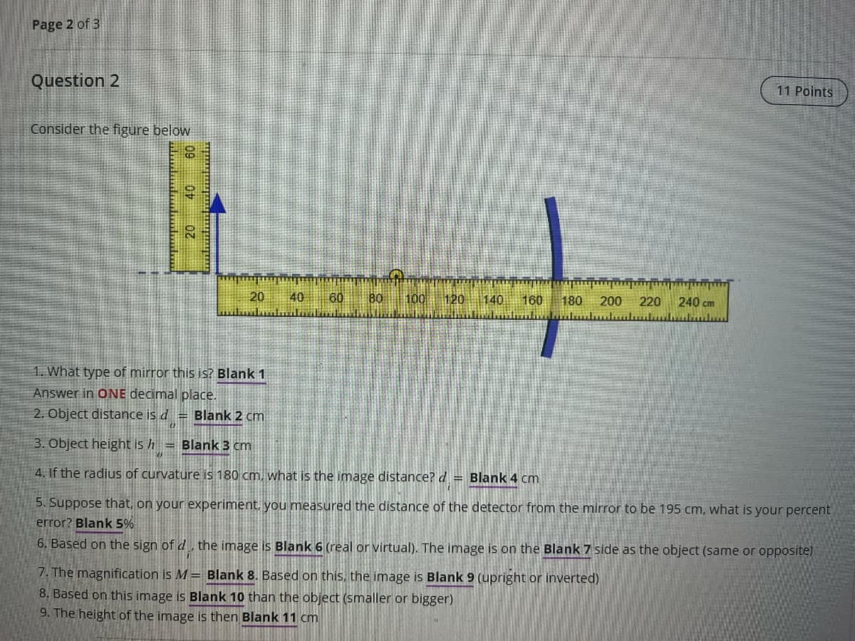 Page 2 of 3
Question 2
Consider the figure below
09
01
20
20
40
60
80
100 120
140 160
180 200
220
240 cm
11 Points
1. What type of mirror this is? Blank 1
Answer in ONE decimal place.
2. Object distance is d
Blank 2 cm
"
h
=
3. Object height is Blank 3 cm
4. If the radius of curvature is 180 cm, what is the image distance? d
Blank 4 cm
5. Suppose that, on your experiment, you measured the distance of the detector from the mirror to be 195 cm, what is your percent
error? Blank 5%
6. Based on the sign of d., the image is Blank 6 (real or virtual). The image is on the Blank 7 side as the object (same or opposite)
7. The magnification is M = Blank 8. Based on this, the image is Blank 9 (upright or inverted)
8. Based on this image is Blank 10 than the object (smaller or bigger)
9. The height of the image is then Blank 11 cm