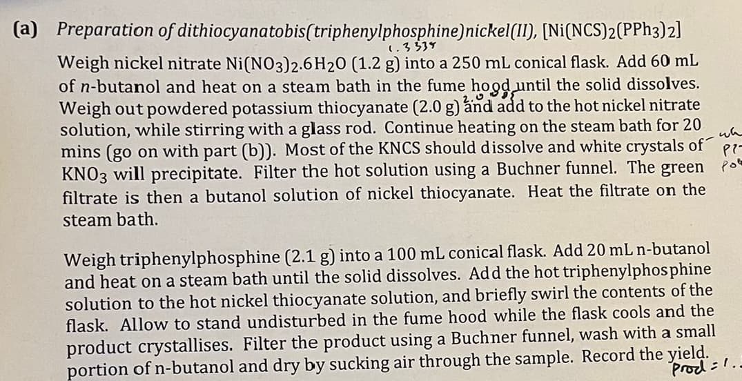 (a) Preparation of dithiocyanatobis(triphenylphosphine) nickel(II), [Ni(NCS)2(PPh3)2]
1.3335
Weigh nickel nitrate Ni(NO3)2.6 H20 (1.2 g) into a 250 mL conical flask. Add 60 mL
of n-butanol and heat on a steam bath in the fume hood until the solid dissolves.
Weigh out powdered potassium thiocyanate (2.0 g) and add to the hot nickel nitrate
solution, while stirring with a glass rod. Continue heating on the steam bath for 20
mins (go on with part (b)). Most of the KNCS should dissolve and white crystals of
KNO3 will precipitate. Filter the hot solution using a Buchner funnel. The green fo
filtrate is then a butanol solution of nickel thiocyanate. Heat the filtrate on the
steam bath.
Weigh triphenylphosphine (2.1 g) into a 100 mL conical flask. Add 20 mL n-butanol
and heat on a steam bath until the solid dissolves. Add the hot triphenylphosphine
solution to the hot nickel thiocyanate solution, and briefly swirl the contents of the
flask. Allow to stand undisturbed in the fume hood while the flask cools and the
product crystallises. Filter the product using a Buchner funnel, wash with a small
portion of n-butanol and dry by sucking air through the sample. Record the yield.
Prod.
wh
P