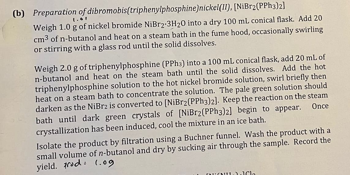 (b) Preparation of dibromobis(triphenylphosphine)nickel(II), [NiBr2(PPh3)2]
1.01
Weigh 1.0 g of nickel bromide NiBr2-3H20 into a dry 100 mL conical flask. Add 20
cm³ of n-butanol and heat on a steam bath in the fume hood, occasionally swirling
or stirring with a glass rod until the solid dissolves.
Weigh 2.0 g of triphenylphosphine (PPh3) into a 100 mL conical flask, add 20 mL of
n-butanol and heat on the steam bath until the solid dissolves. Add the hot
triphenylphosphine solution to the hot nickel bromide solution, swirl briefly then
heat on a steam bath to concentrate the solution. The pale green solution should
darken as the NiBr2 is converted to [NiBr2(PPh3)2]. Keep the reaction on the steam
bath until dark green crystals of [NiBr2(PPh3)2] begin to appear.
crystallization has been induced, cool the mixture in an ice bath.
Once
Isolate the product by filtration using a Buchner funnel. Wash the product with a
small volume of n-butanol and dry by sucking air through the sample. Record the
yield. rod
(.09
FANILIC