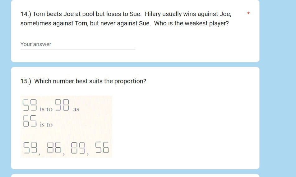 14.) Tom beats Joe at pool but loses to Sue. Hilary usually wins against Joe,
sometimes against Tom, but never against Sue. Who is the weakest player?
*
Your answer
15.) Which number best suits the proportion?
59 is to 98
as
65 is to
59, 86, 89, 56