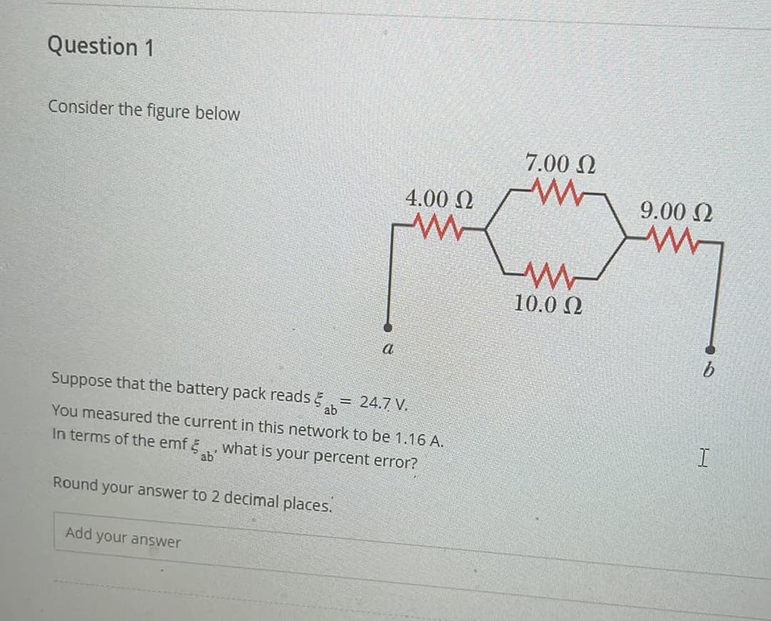 Question 1
Consider the figure below
a
4.00 Ω
w
Suppose that the battery pack reads
ab
= 24.7 V.
You measured the current in this network to be 1.16 A.
In terms of the emf what is your percent error?
ab
Round your answer to 2 decimal places.
Add your answer
7.00 Ω
w
www
10.0 Ω
9.00 Ω
w
I