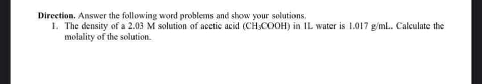 Direction. Answer the following word problems and show your solutions.
1. The density of a 2.03 M solution of acetic acid (CH3COOH) in IL water is 1.017 g/mL. Calculate the
molality of the solution.