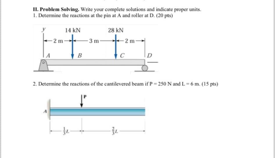 II. Problem Solving. Write your complete solutions and indicate proper units.
1. Determine the reactions at the pin at A and roller at D. (20 pts)
y
14 kN
28 kN
-3 m-
2 m
B
C
A
2 m
2. Determine the reactions of the cantilevered beam if P = 250 N and L = 6 m. (15 pts)
13
213