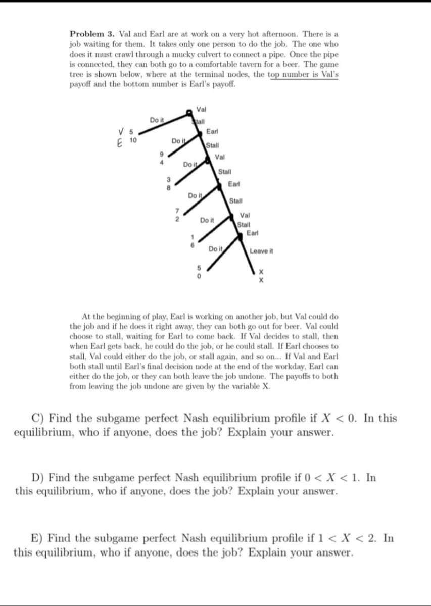 Problem 3. Val and Earl are at work on a very hot afternoon. There is a
job waiting for them. It takes only one person to do the job. The one who
does it must crawl through a mucky culvert to connect a pipe. Once the pipe
is connected, they can both go to a comfortable tavern for a beer. The game
tree is shown below, where at the terminal nodes, the top number is Val's
payoff and the bottom number is Earl's payoff.
Val
Do it
tall
V 5
E 10
Earl
Do it
Stall
Val
Do it
Stall
3
8
Earl
Do it
Stall
Val
Do it
Stall
Earl
Do it
Leave it
At the beginning of play, Earl is working on another job, but Val could do
the job and if he does it right away, they can both go out for beer. Val could
choose to stall, waiting for Earl to come back. If Val decides to stall, then
when Earl gets back, he could do the job, or he could stall. If Earl chooses to
stall, Val could either do the job, or stall again, and so on... If Val and Earl
both stall until Earl's final decision node at the end of the workday, Earl can
either do the job, or they can both leave the job undone. The payoffs to both
from leaving the job undone are given by the variable X.
C) Find the subgame perfect Nash equilibrium profile if X < 0. In this
equilibrium, who if anyone, does the job? Explain your answer.
D) Find the subgame perfect Nash equilibrium profile if 0 < x < 1. In
this equilibrium, who if anyone, does the job? Explain your answer.
E) Find the subgame perfect Nash equilibrium profile if 1 < x < 2. In
this equilibrium, who if anyone, does the job? Explain your answer.