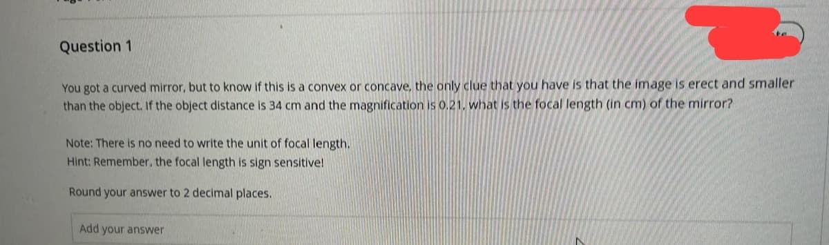 Question 1
You got a curved mirror, but to know if this is a convex or concave, the only clue that you have is that the image is erect and smaller
than the object. If the object distance is 34 cm and the magnification is 0.21, what is the focal length (in cm) of the mirror?
Note: There is no need to write the unit of focal length.
Hint: Remember, the focal length is sign sensitive!
Round your answer to 2 decimal places.
Add your answer