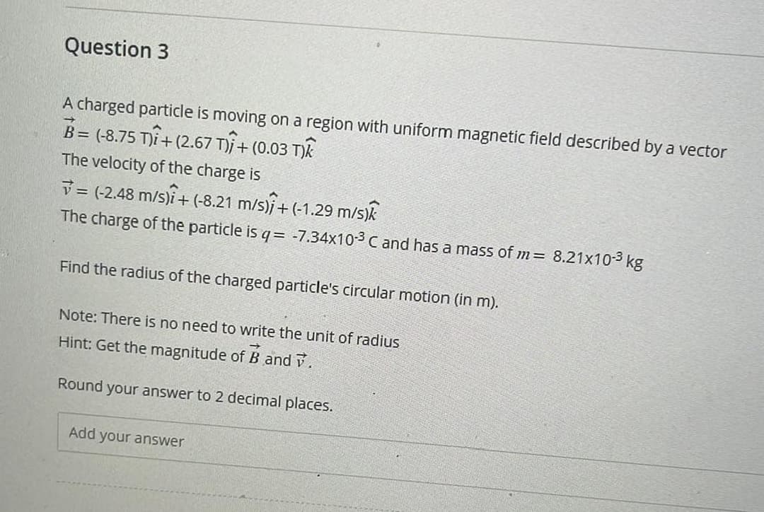 Question 3
A charged particle is moving on a region with uniform magnetic field described by a vector
B= (-8.75 T)+(2.67 T) + (0.03 T)K
The velocity of the charge is
= (-2.48 m/s)+ (-8.21 m/s)+(-1.29 m/s)k
The charge of the particle is q = -7.34x10-3 C and has a mass of m = 8.21x10-3 kg
Find the radius of the charged particle's circular motion (in m).
Note: There is no need to write the unit of radius
Hint: Get the magnitude of B and v.
Round your answer to 2 decimal places.
Add your answer