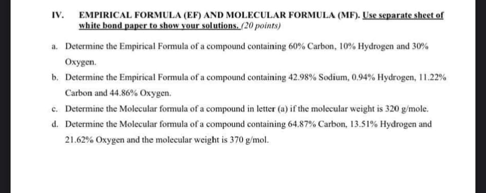 IV.
EMPIRICAL FORMULA (EF) AND MOLECULAR FORMULA (MF). Use separate sheet of
white bond paper to show your solutions. (20 points)
a. Determine the Empirical Formula of a compound containing 60% Carbon, 10% Hydrogen and 30%
Oxygen.
b. Determine the Empirical Formula of a compound containing 42.98% Sodium, 0.94% Hydrogen, 11.22%
Carbon and 44.86% Oxygen.
c. Determine the Molecular formula of a compound in letter (a) if the molecular weight is 320 g/mole.
d. Determine the Molecular formula of a compound containing 64.87% Carbon, 13.51% Hydrogen and
21.62% Oxygen and the molecular weight is 370 g/mol.