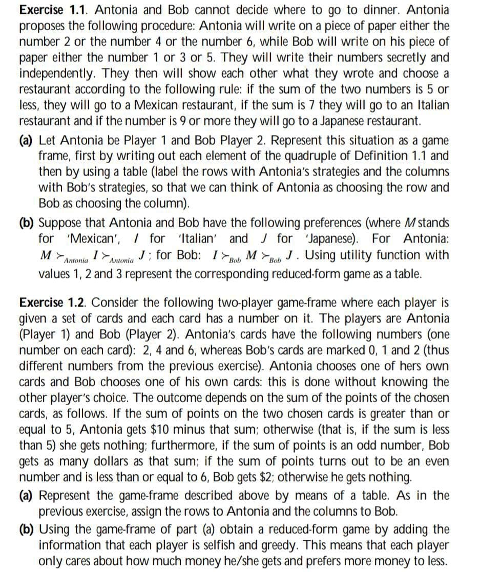 Exercise 1.1. Antonia and Bob cannot decide where to go to dinner. Antonia
proposes the following procedure: Antonia will write on a piece of paper either the
number 2 or the number 4 or the number 6, while Bob will write on his piece of
paper either the number 1 or 3 or 5. They will write their numbers secretly and
independently. They then will show each other what they wrote and choose a
restaurant according to the following rule: if the sum of the two numbers is 5 or
less, they will go to a Mexican restaurant, if the sum is 7 they will go to an Italian
restaurant and if the number is 9 or more they will go to a Japanese restaurant.
(a) Let Antonia be Player 1 and Bob Player 2. Represent this situation as a game
frame, first by writing out each element of the quadruple of Definition 1.1 and
then by using a table (label the rows with Antonia's strategies and the columns
with Bob's strategies, so that we can think of Antonia as choosing the row and
Bob as choosing the column).
(b) Suppose that Antonia and Bob have the following preferences (where M stands
for 'Mexican', / for 'Italian' and ✓ for 'Japanese). For Antonia:
I> J; for Bob:
M>
Antonia
Antonia
Bob M Bob J. Using utility function with
values 1, 2 and 3 represent the corresponding reduced-form game as a table.
Exercise 1.2. Consider the following two-player game-frame where each player is
given a set of cards and each card has a number on it. The players are Antonia
(Player 1) and Bob (Player 2). Antonia's cards have the following numbers (one
number on each card): 2, 4 and 6, whereas Bob's cards are marked 0, 1 and 2 (thus
different numbers from the previous exercise). Antonia chooses one of hers own
cards and Bob chooses one of his own cards: this is done without knowing the
other player's choice. The outcome depends on the sum of the points of the chosen
cards, as follows. If the sum of points on the two chosen cards is greater than or
equal to 5, Antonia gets $10 minus that sum; otherwise (that is, if the sum is less
than 5) she gets nothing; furthermore, if the sum of points is an odd number, Bob
gets as many dollars as that sum; if the sum of points turns out to be an even
number and is less than or equal to 6, Bob gets $2; otherwise he gets nothing.
(a) Represent the game-frame described above by means of a table. As in the
previous exercise, assign the rows to Antonia and the columns to Bob.
(b) Using the game-frame of part (a) obtain a reduced-form game by adding the
information that each player is selfish and greedy. This means that each player
only cares about how much money he/she gets and prefers more money to less.