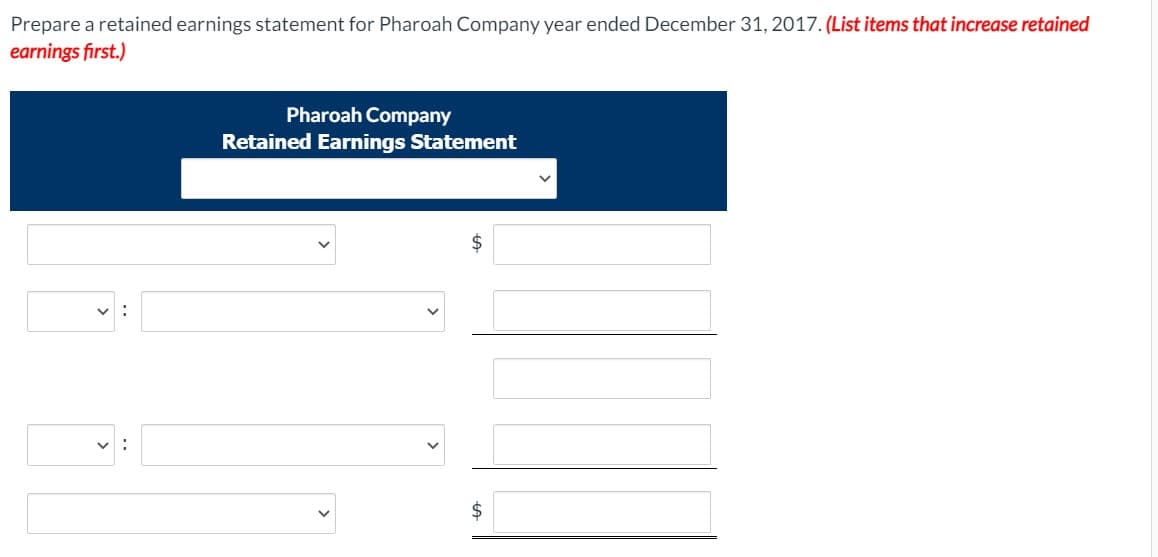 Prepare a retained earnings statement for Pharoah Company year ended December 31, 2017. (List items that increase retained
earnings first.)
Pharoah Company
Retained Earnings Statement
$
$
