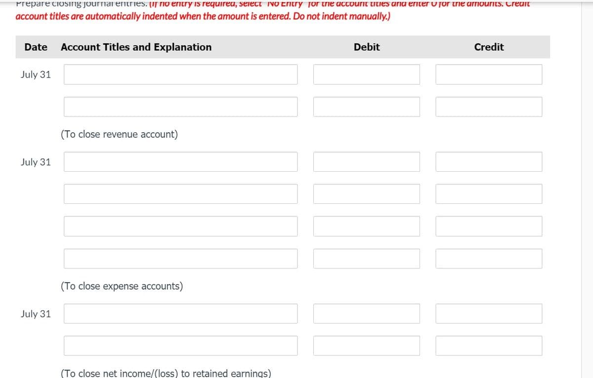 Prepare ciosing journal entries. (if io entry is requirea, seiect No Entry for trie actount tities arna enter v for trie armourits. Creait
account titles are automatically indented when the amount is entered. Do not indent manually.)
Date
Account Titles and Explanation
Debit
Credit
July 31
(To close revenue account)
July 31
(To close expense accounts)
July 31
(To close net income/(loss) to retained earnings)
