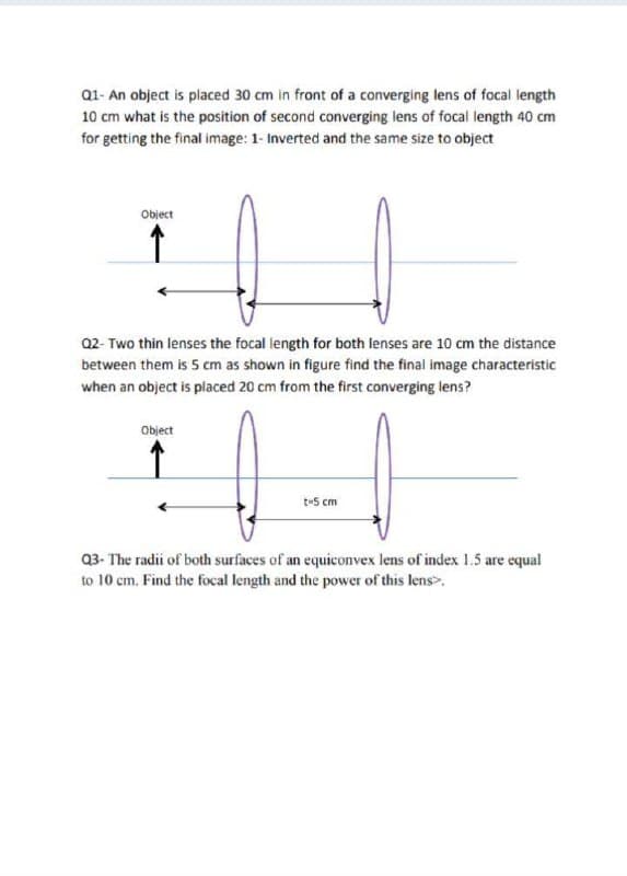 Q1- An object is placed 30 cm in front of a converging lens of focal length
10 cm what is the position of second converging lens of focal length 40 cm
for getting the final image: 1- Inverted and the same size to object
Object
Q2- Two thin lenses the focal length for both lenses are 10 cm the distance
between them is 5 cm as shown in figure find the final image characteristic
when an object is placed 20 cm from the first converging lens?
Object
t-5 cm
Q3- The radii of both surfaces of an equiconvex lens of index 1.5 are equal
to 10 cm. Find the focal length and the power of this lens>.
