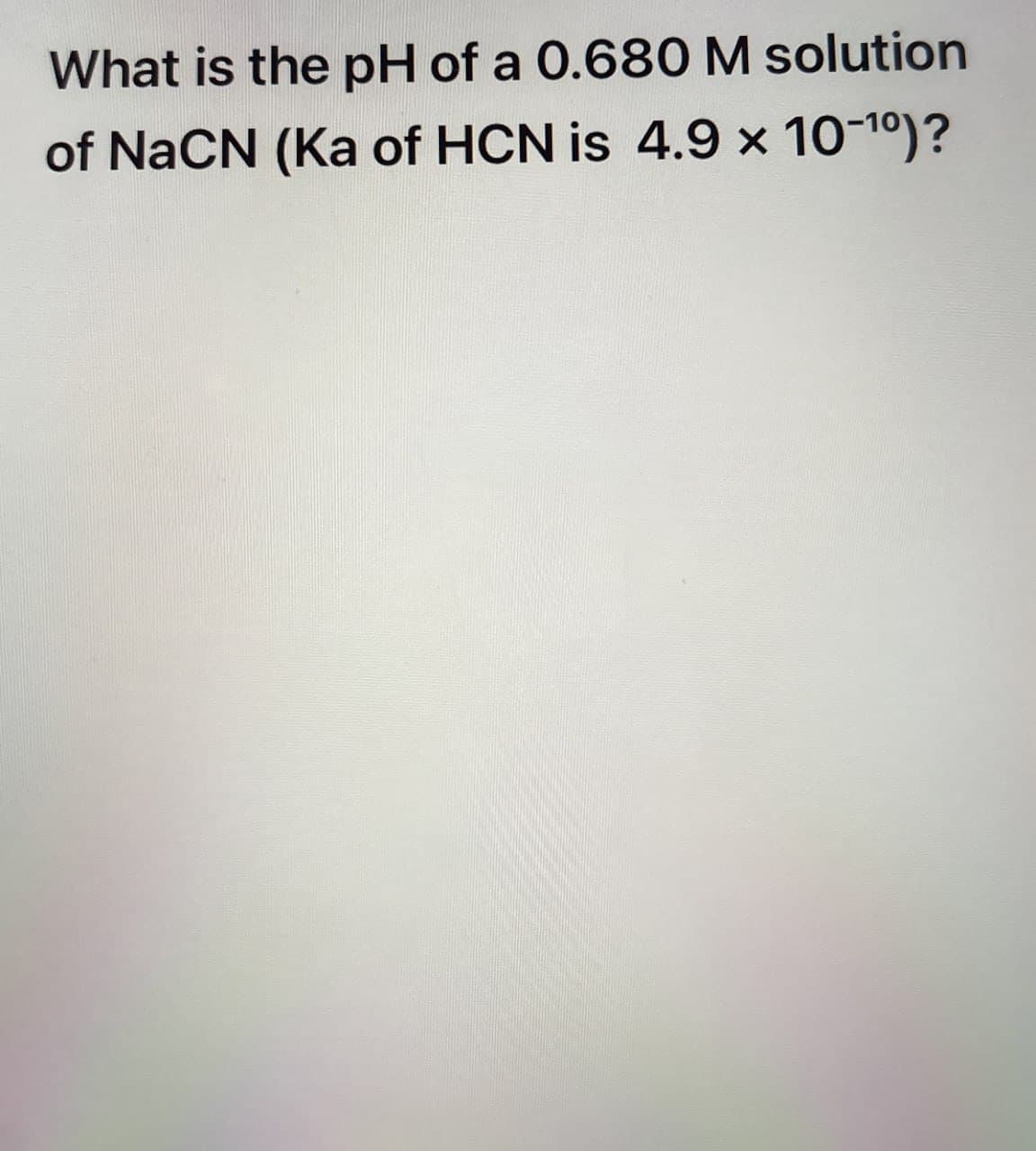 What is the pH of a 0.680 M solution
of NaCN (Ka of HCN is 4.9 × 10-10)?