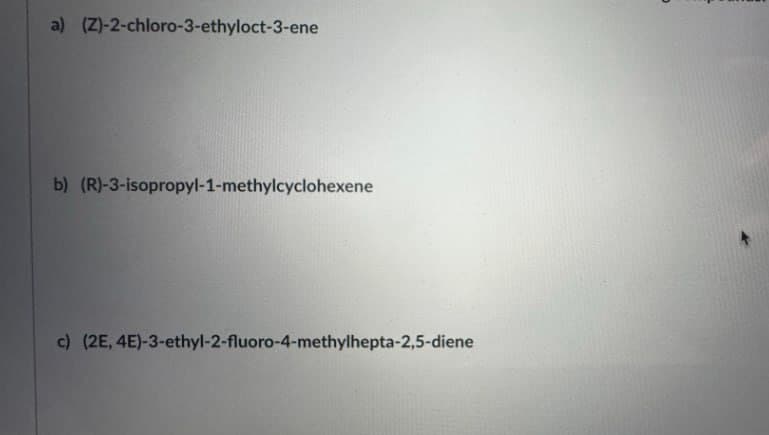 a) (Z)-2-chloro-3-ethyloct-3-ene
b) (R)-3-isopropyl-1-methylcyclohexene
c) (2E, 4E)-3-ethyl-2-fluoro-4-methylhepta-2,5-diene