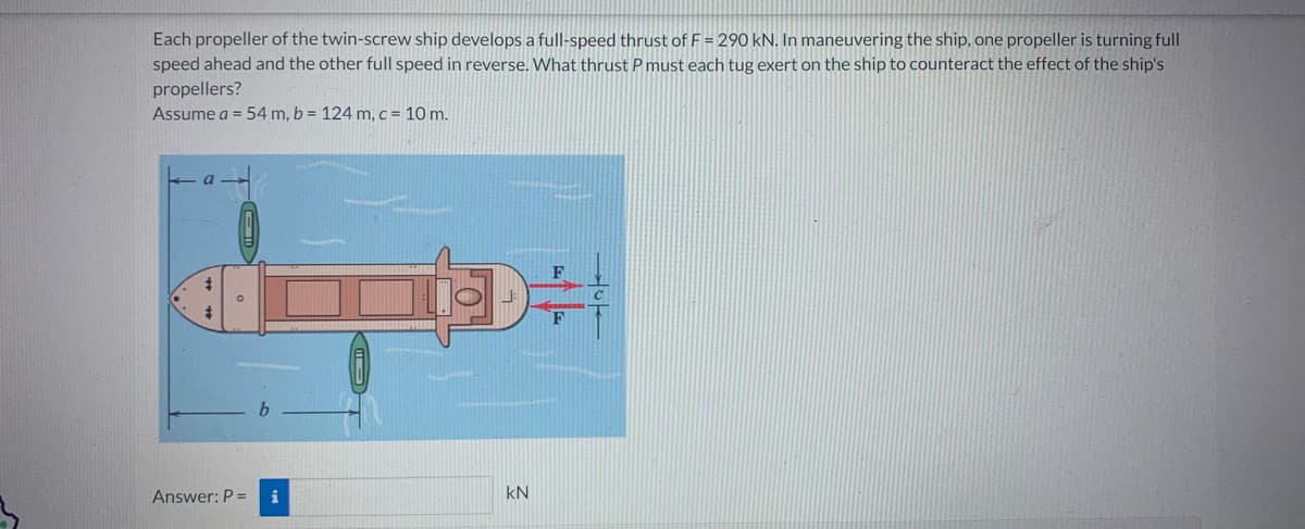 Each propeller of the twin-screw ship develops a full-speed thrust of F = 290 kN. In maneuvering the ship, one propeller is turning full
speed ahead and the other full speed in reverse. What thrust P must each tug exert on the ship to counteract the effect of the ship's
propellers?
Assume a = 54 m, b = 124 m, c = 10 m.
4
Answer: P =
T
KN
F
F