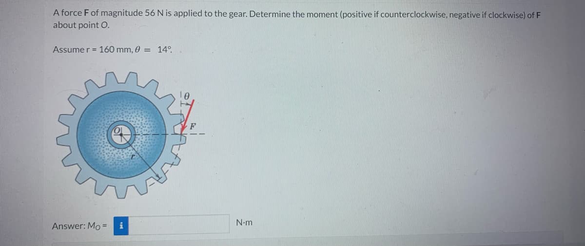 A force F of magnitude 56 N is applied to the gear. Determine the moment (positive if counterclockwise, negative if clockwise) of F
about point O.
Assume r = 160 mm, 0 = 14°.
Answer: Mo = i
N.m