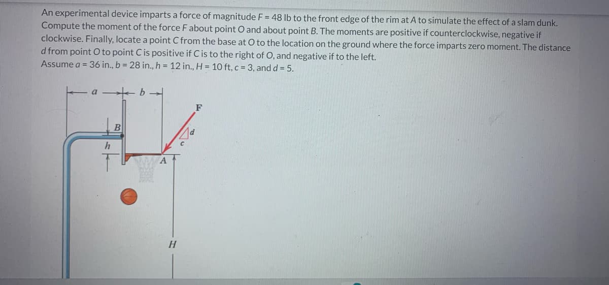 An experimental device imparts a force of magnitude F = 48 lb to the front edge of the rim at A to simulate the effect of a slam dunk.
Compute the moment of the force F about point O and about point B. The moments are positive if counterclockwise, negative if
clockwise. Finally, locate a point C from the base at O to the location on the ground where the force imparts zero moment. The distance
d from point O to point C is positive if C is to the right of O, and negative if to the left.
Assume a = 36 in., b = 28 in., h = 12 in., H = 10 ft, c = 3, and d = 5.
h
B
b→
H
F