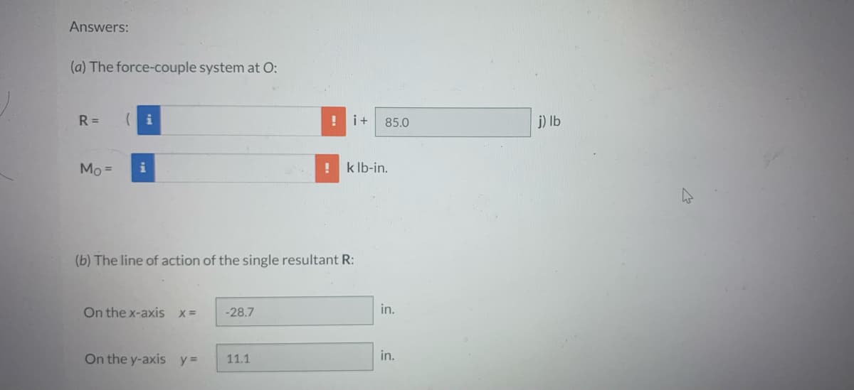 Answers:
(a) The force-couple system at O:
R= (i
Mo = i
On the x-axis x =
(b) The line of action of the single resultant R:
On the y-axis y =
-28.7
i+
11.1
85.0
! k lb-in.
in.
in.
j) lb