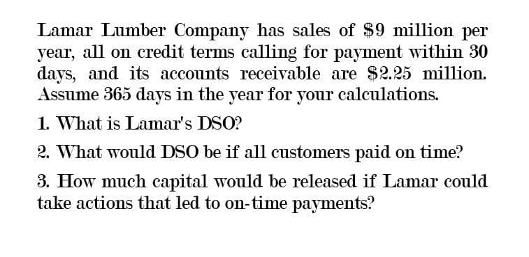 Lamar Lumber Company has sales of $9 million per
year, all on credit terms calling for payment within 30
days, and its accounts receivable are $2.25 million.
Assume 365 days in the year for your calculations.
1. What is Lamar's DSO?
2. What would DSO be if all customers paid on time?
3. How much capital would be released if Lamar could
take actions that led to on-time payments?