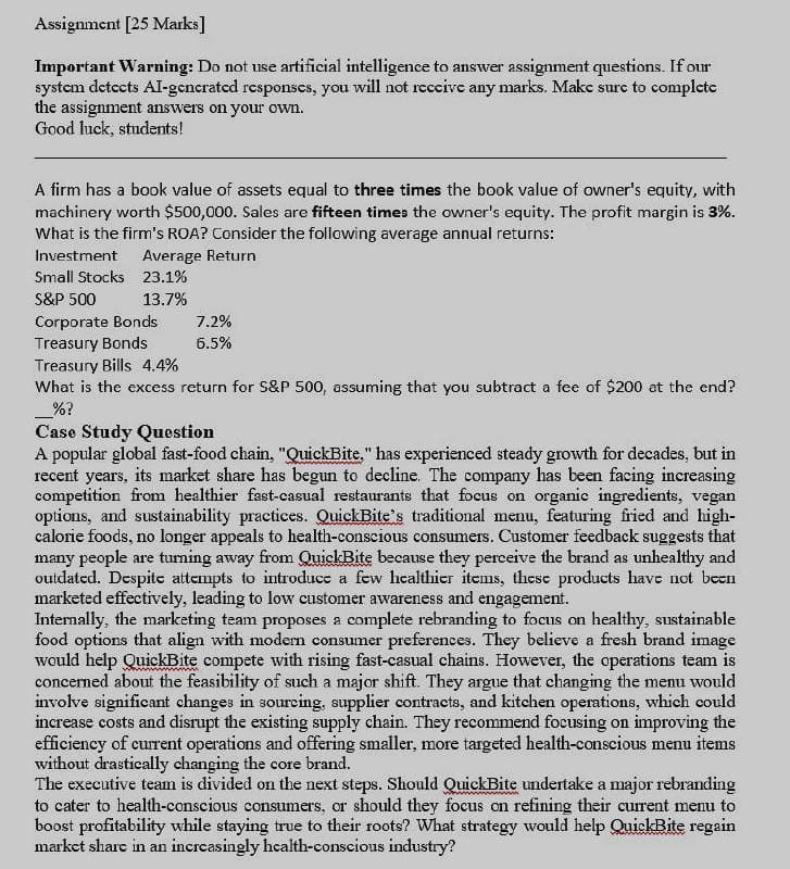 Assignment [25 Marks]
Important Warning: Do not use artificial intelligence to answer assignment questions. If our
system detects Al-generated responses, you will not receive any marks. Make sure to complete
the assignment answers on your own.
Good luck, students!
A firm has a book value of assets equal to three times the book value of owner's equity, with
machinery worth $500,000. Sales are fifteen times the owner's equity. The profit margin is 3%.
What is the firm's ROA? Consider the following average annual returns:
Investment
Average Return
Small Stocks 23.1%
S&P 500
13.7%
Corporate Bonds
7.2%
Treasury Bonds
6.5%
Treasury Bills 4.4%
What is the excess return for S&P 500, assuming that you subtract a fee of $200 at the end?
%?
Case Study Question
A popular global fast-food chain, "QuickBite," has experienced steady growth for decades, but in
recent years, its market share has begun to decline. The company has been facing increasing
competition from healthier fast-casual restaurants that focus on organic ingredients, vegan
options, and sustainability practices. QuickBite's traditional menu, featuring fried and high-
calorie foods, no longer appeals to health-conscious consumers. Customer feedback suggests that
many people are turning away from QuickBite because they perceive the brand as unhealthy and
outdated. Despite attempts to introduce a few healthier items, these products have not been
marketed effectively, leading to low customer awareness and engagement.
Internally, the marketing team proposes a complete rebranding to focus on healthy, sustainable
food options that align with modern consumer preferences. They believe a fresh brand image
would help QuickBite compete with rising fast-casual chains. However, the operations team is
concerned about the feasibility of such a major shift. They argue that changing the menu would
involve significant changes in sourcing, supplier contracts, and kitchen operations, which could
increase costs and disrupt the existing supply chain. They recommend focusing on improving the
efficiency of current operations and offering smaller, more targeted health-conscious menu items
without drastically changing the core brand.
The executive team is divided on the next steps. Should QuickBite undertake a major rebranding
to cater to health-conscious consumers, or should they focus on refining their current menu to
boost profitability while staying true to their roots? What strategy would help QuickBite regain
market share in an increasingly health-conscious industry?