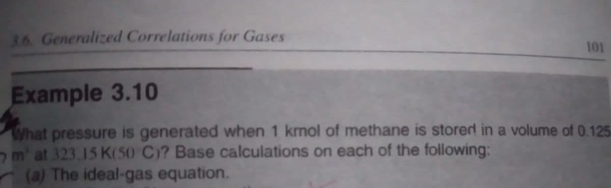 3.6. Generalized Correlations for Gases
101
Example 3.10
What pressure is generated when 1 kmol of methane is stored in a volume of 0.125
m¹ at 323.15 K(50 C)? Base calculations on each of the following:
(a) The ideal-gas equation.