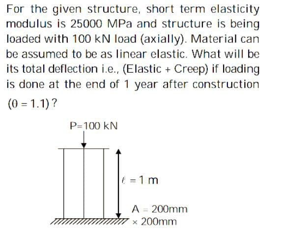 For the given structure, short term elasticity
modulus is 25000 MPa and structure is being
loaded with 100 kN load (axially). Material can
be assumed to be as linear elastic. What will be
its total deflection i.e., (Elastic + Creep) if loading
is done at the end of 1 year after construction
(0 = 1.1)?
P=100 KN
= 1 m
A = 200mm
x 200mm