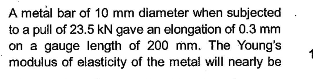 A metal bar of 10 mm diameter when subjected
to a pull of 23.5 kN gave an elongation of 0.3 mm
on a gauge length of 200 mm. The Young's
modulus of elasticity of the metal will nearly be