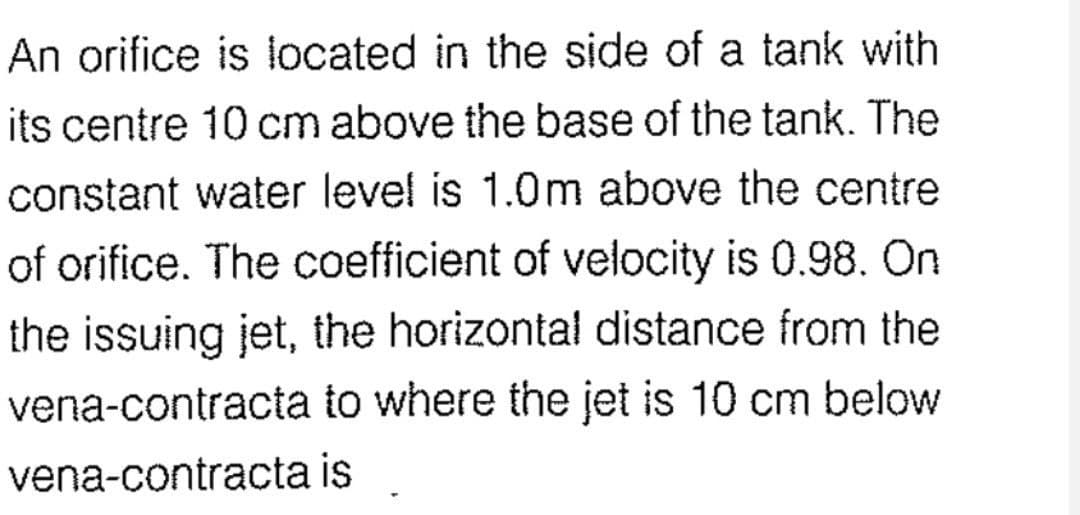 An orifice is located in the side of a tank with
its centre 10 cm above the base of the tank. The
constant water level is 1.0m above the centre
of orifice. The coefficient of velocity is 0.98. On
the issuing jet, the horizontal distance from the
vena-contracta to where the jet is 10 cm below
vena-contracta is