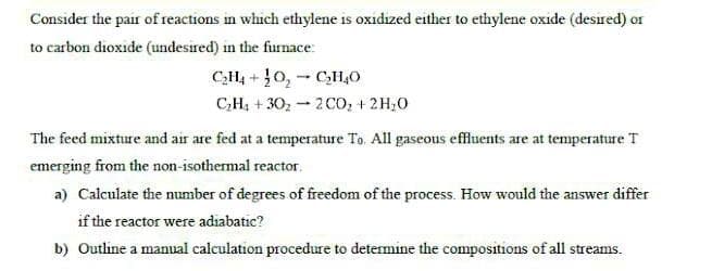 Consider the pair of reactions in which ethylene is oxidized either to ethylene oxide (desired) or
to carbon dioxide (undesired) in the furnace:
C₂H4O₂C₂H4O
C₂H₁+30₂2 CO₂ + 2H₂O
+
The feed mixture and air are fed at a temperature To. All gaseous effluents are at temperature T
emerging from the non-isothermal reactor.
a) Calculate the number of degrees of freedom of the process. How would the answer differ
if the reactor were adiabatic?
b) Outline a manual calculation procedure to determine the compositions of all streams.