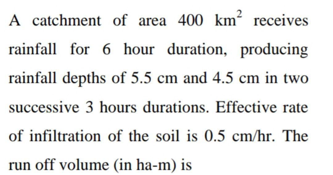 A catchment of area 400 km² receives
rainfall for 6 hour duration, producing
rainfall depths of 5.5 cm and 4.5 cm in two
successive 3 hours durations. Effective rate
of infiltration of the soil is 0.5 cm/hr. The
run off volume (in ha-m) is