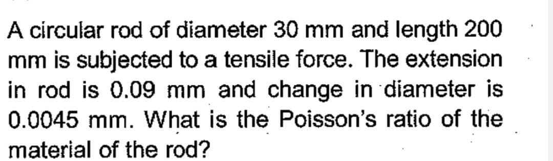 A circular rod of diameter 30 mm and length 200
mm is subjected to a tensile force. The extension
in rod is 0.09 mm and change in diameter is
0.0045 mm. What is the Poisson's ratio of the
material of the rod?