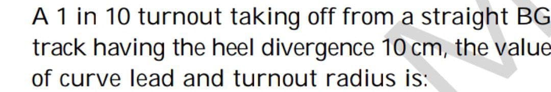 A 1 in 10 turnout taking off from a straight BG
track having the heel divergence 10 cm, the value
of curve lead and turnout radius is: