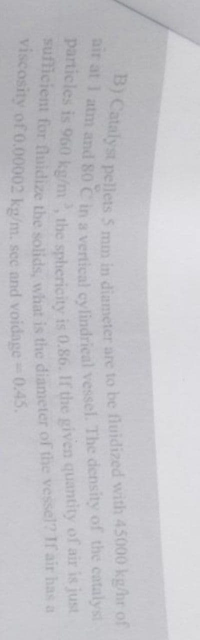air at 1 atm and 80 C in a vertical cylindrical vessel. The density of the catalyst
B) Catalyst pellets 5 mm in diameter are to be fluidized with 45000 kg/hr of
particles is 960 kg/m³, the sphericity is 0.86. If the given quantity of air is just
sufficient for fluidize the solids, what is the diameter of the vessel? If air has a
viscosity of 0.00002 kg/m. see and voidage = 0.45.