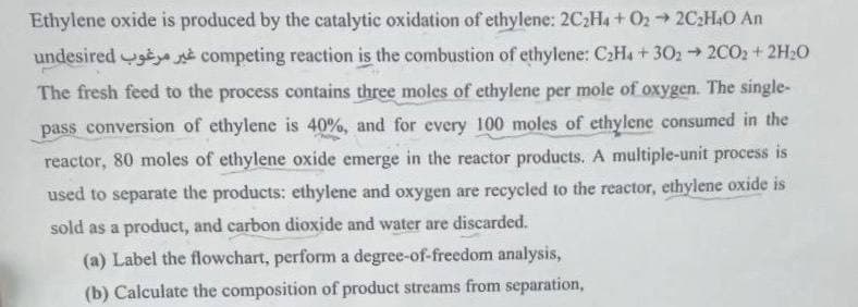 Ethylene oxide is produced by the catalytic oxidation of ethylene: 2C₂H4+ O2 → 2C₂H4O An
undesired
competing reaction is the combustion of ethylene: C2H4+302 → 2C02 + 2H₂O
The fresh feed to the process contains three moles of ethylene per mole of oxygen. The single-
pass conversion of ethylene is 40%, and for every 100 moles of ethylene consumed in the
reactor, 80 moles of ethylene oxide emerge in the reactor products. A multiple-unit process is
used to separate the products: ethylene and oxygen are recycled to the reactor, ethylene oxide is
sold as a product, and carbon dioxide and water are discarded.
(a) Label the flowchart, perform a degree-of-freedom analysis,
(b) Calculate the composition of product streams from separation,