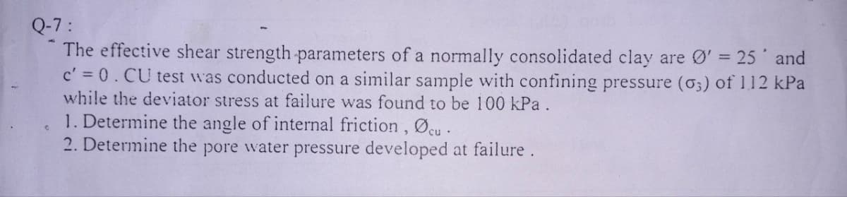 Q-7:
The effective shear strength parameters of a normally consolidated clay are Ø' = 25' and
c' = 0. CU test was conducted on a similar sample with confining pressure (03) of 112 kPa
while the deviator stress at failure was found to be 100 kPa.
1. Determine the angle of internal friction, Øcu.
2. Determine the pore water pressure developed at failure.