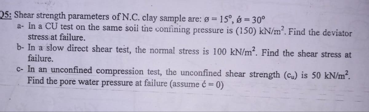 25: Shear strength parameters of N.C. clay sample are: Ø = 15°, 6 = 30°
a- In a CU test on the same soil the confining pressure is (150) kN/m². Find the deviator
stress at failure.
b- In a slow direct shear test, the normal stress is 100 kN/m². Find the shear stress at
failure.
c- In an unconfined compression test, the unconfined shear strength (cu) is 50 kN/m².
Find the pore water pressure at failure (assume ć= 0)