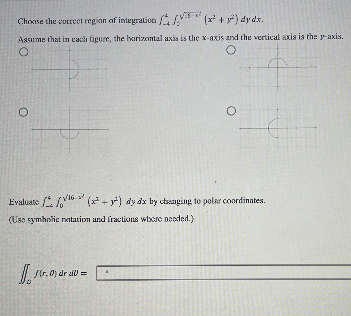 Choose the correct region of integration 4 √16-x²(x² + y²) dy dx.
Assume that in each figure, the horizontal axis is the x-axis and the vertical axis is the y-axis.
O
Evaluate 16-x (x² + y²) dy dx by changing to polar coordinates.
(Use symbolic notation and fractions where needed.)
J
f(r, 0) dr d0 =
0 3 hel
2015
en
Theme
155 20 44 16 0
0 300 10500
MALONE DI 40
C
127