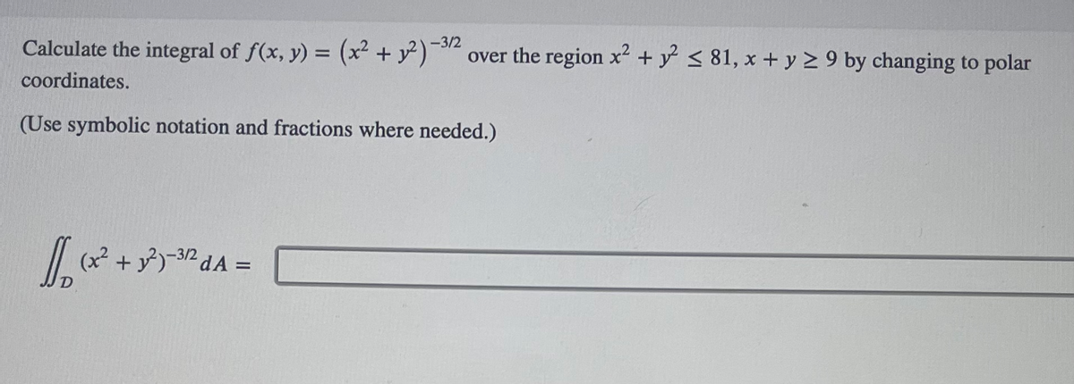 Calculate the integral of f(x, y) = (x² + y2)-3/2 over the region x² + y² ≤ 81, x + y ≥ 9 by changing to polar
coordinates.
(Use symbolic notation and fractions where needed.)
√(x² + 3²³)-³2²dA=