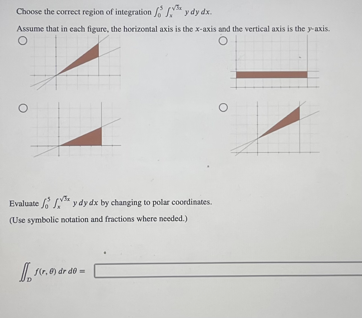 Choose the correct region of integration 5 x y dy dx.
Assume that in each figure, the horizontal axis is the x-axis and the vertical axis is the y-axis.
√3x
³x y dy dx by changing to polar coordinates.
Evaluate
(Use symbolic notation and fractions where needed.)
11. scr.
f(r, 0) dr de =