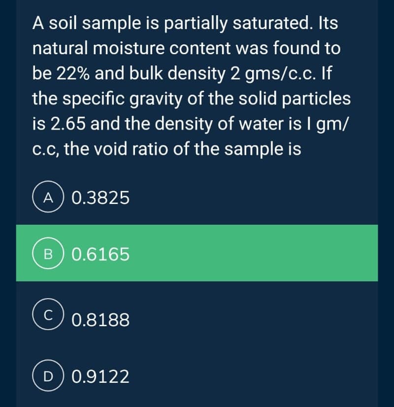 A soil sample is partially saturated. Its
natural moisture content was found to
be 22% and bulk density 2 gms/c.c. If
the specific gravity of the solid particles
is 2.65 and the density of water is I gm/
c.c, the void ratio of the sample is
A) 0.3825
B) 0.6165
0.8188
D) 0.9122