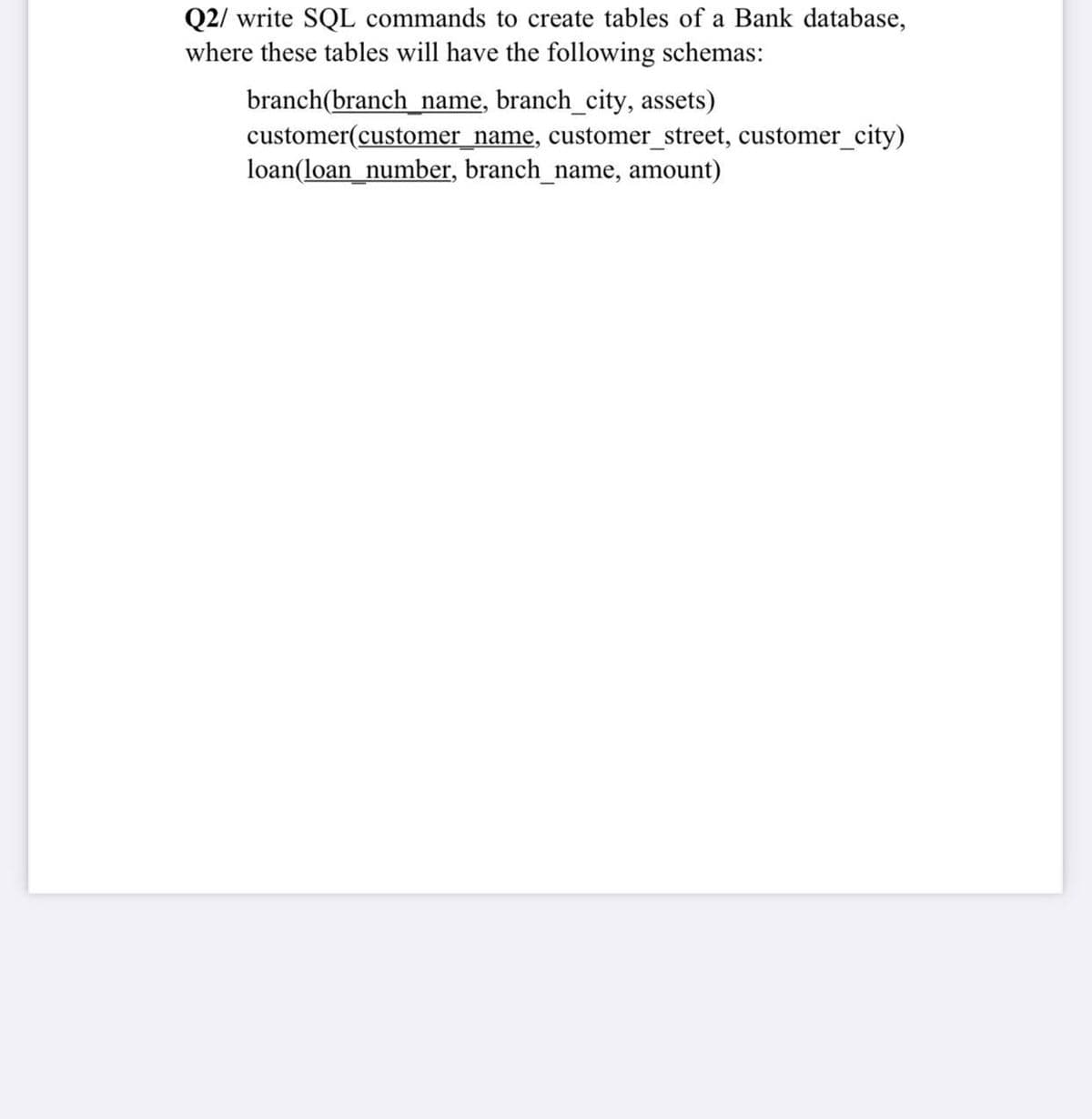 Q2/ write SQL commands to create tables of a Bank database,
where these tables will have the following schemas:
branch(branch_ name, branch_city, assets)
customer(customer_name, customer_street, customer_city)
loan(loan_number, branch_name, amount)
