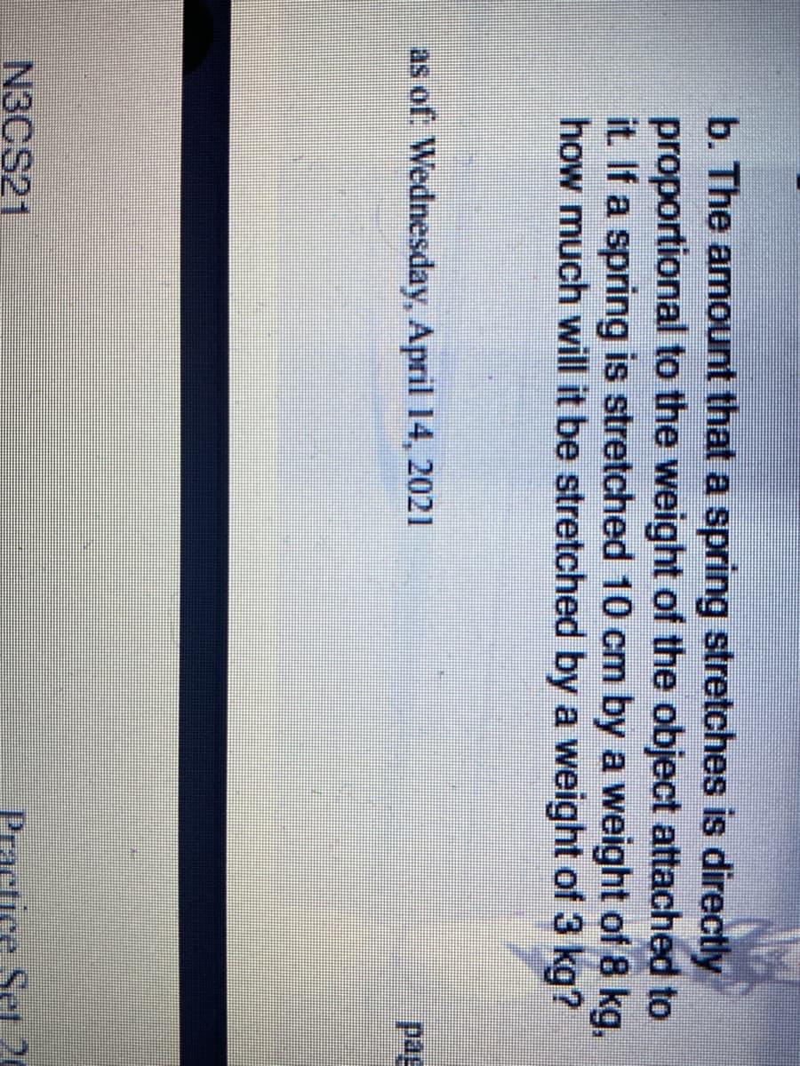 b. The amount that a spring stretches is directly
proportional to the weight of the object attached to
it. If a spring is stretched 10 cm by a weight of 8 kg,
how much will it be stretched by a weight of 3 kg?
as of: Wednesday, April 14, 2021
pag
N3CS21
Practice Set 20
