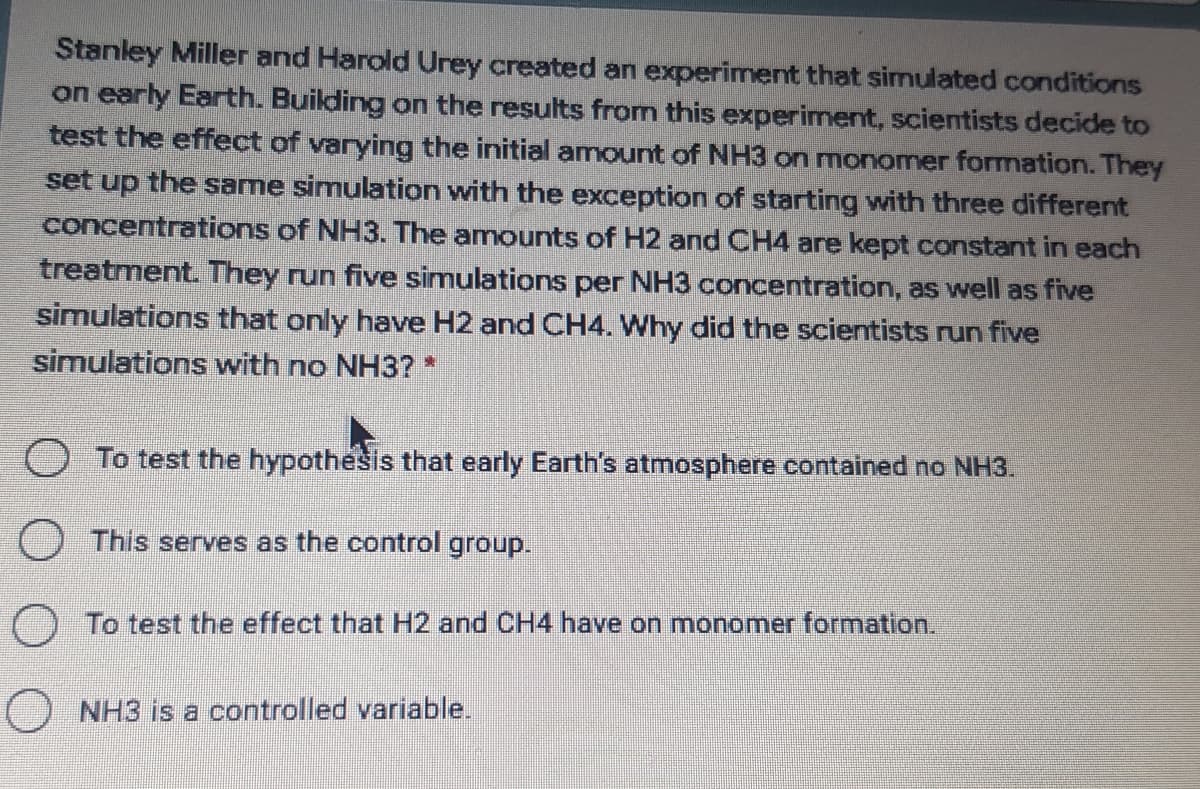 Stanley Miller and Harold Urey created an experiment that simulated conditions
on early Earth. Building on the results from this experiment, scientists decide to
test the effect of varying the initial amount of NH3 on monomer formation. They
set up the same simulation with the exception of starting with three different
concentrations of NH3. The amounts of H2 and CH4 are kept constant in each
treatment. They run five simulations per NH3 concentration, as well as five
simulations that only have H2 and CH4. Why did the scientists run five
simulations with no NH3?
O To test the hypothesis that early Earth's atmosphere contained no NH3.
O This serves as the control group.
) To test the effect that H2 and CH4 have on monomer formation.
O NH3 is a controlled variable.
