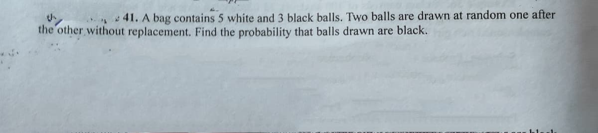 41. A bag contains 5 white and 3 black balls. Two balls are drawn at random one after
the other without replacement. Find the probability that balls drawn are black.
